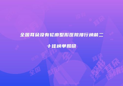 全国耳朵没有轮廓整形医院排行榜前二十佳榜单揭晓