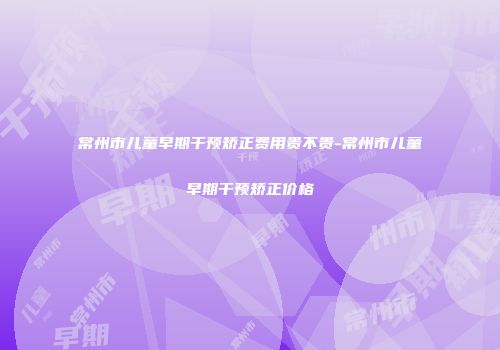 常州市儿童早期干预矫正费用贵不贵-常州市儿童早期干预矫正价格