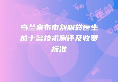 乌兰察布市割眼袋医生前十名技术测评及收费标准