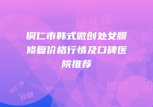 铜仁市韩式微创处女膜修复价格行情及口碑医院推荐