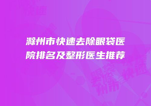 滁州市快速去除眼袋医院排名及整形医生推荐