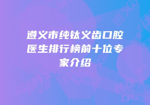 遵义市纯钛义齿口腔医生排行榜前十位专家介绍