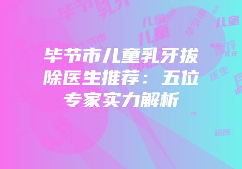 毕节市儿童乳牙拔除医生推荐：五位专家实力解析