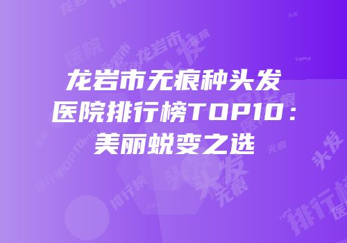 龙岩市无痕种头发医院排行榜TOP10：美丽蜕变之选