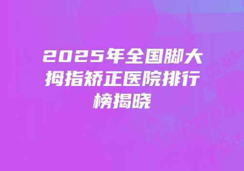 2025年全国脚大拇指矫正医院排行榜揭晓