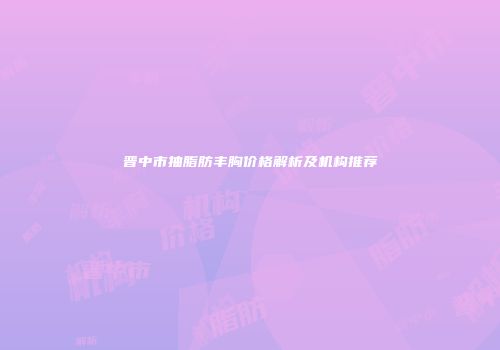 晋中市抽脂肪丰胸价格解析及机构推荐