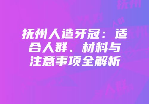抚州人造牙冠：适合人群、材料与注意事项全解析