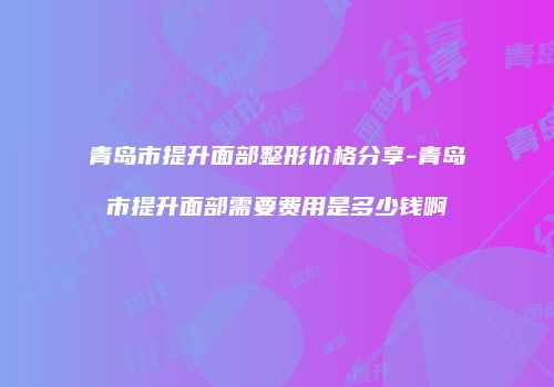 青岛市提升面部整形价格分享-青岛市提升面部需要费用是多少钱啊