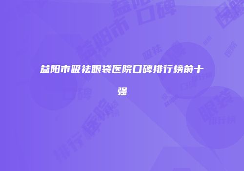 益阳市吸祛眼袋医院口碑排行榜前十强