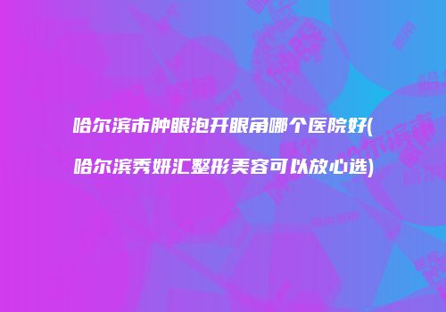 哈尔滨市肿眼泡开眼角哪个医院好(哈尔滨秀妍汇整形美容可以放心选)