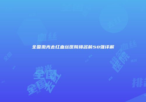 全国激光去红血丝医院排名前50强详解