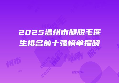 2025温州市腿脱毛医生排名前十强榜单揭晓