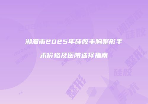 湘潭市2025年硅胶丰胸整形手术价格及医院选择指南
