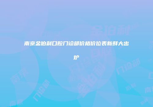 南京金伯利口腔门诊部价格价位表新鲜大出炉