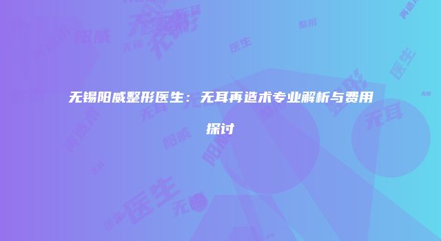 无锡阳威整形医生：无耳再造术专业解析与费用探讨