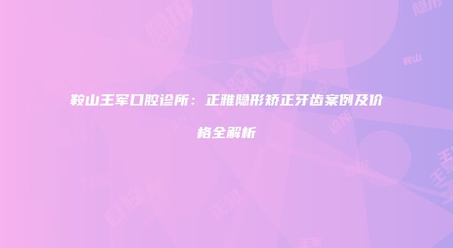 鞍山王军口腔诊所：正雅隐形矫正牙齿案例及价格全解析