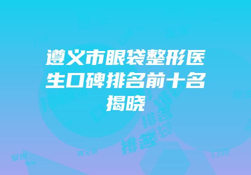 遵义市眼袋整形医生口碑排名前十名揭晓