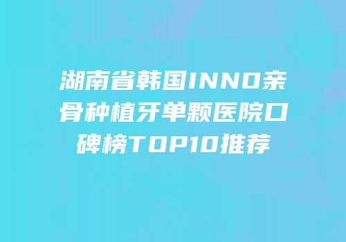 湖南省韩国INNO亲骨种植牙单颗医院口碑榜TOP10推荐