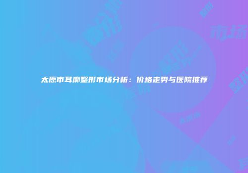 太原市耳廓整形市场分析：价格走势与医院推荐