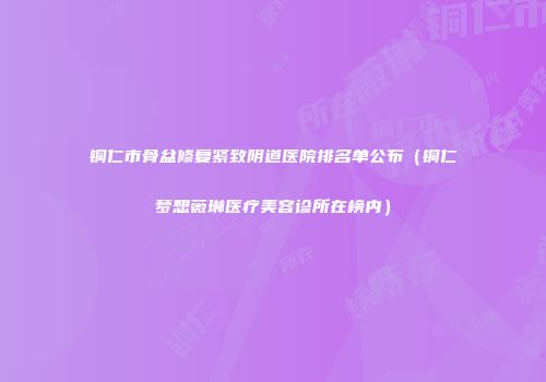 铜仁市骨盆修复紧致阴道医院排名单公布（铜仁梦想薇琳医疗美容诊所在榜内）