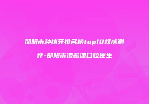 邵阳市种植牙排名榜top10权威测评-邵阳市凌骏潇口腔医生