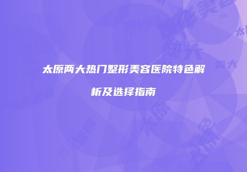 太原两大热门整形美容医院特色解析及选择指南