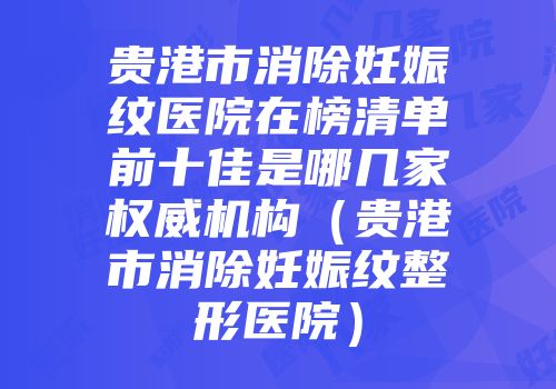 贵港市消除妊娠纹医院在榜清单前十佳是哪几家权威机构（贵港市消除妊娠纹整形医院）
