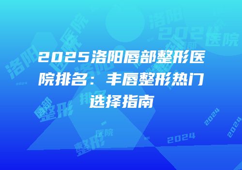2025洛阳唇部整形医院排名：丰唇整形热门选择指南