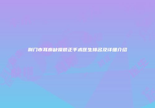 荆门市耳廓缺损矫正手术医生排名及详细介绍