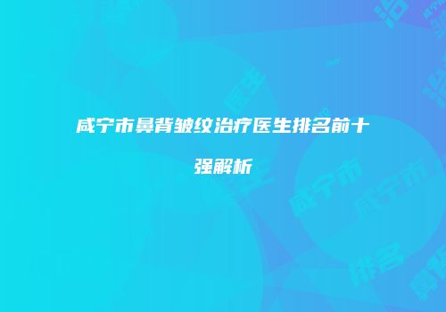 咸宁市鼻背皱纹治疗医生排名前十强解析