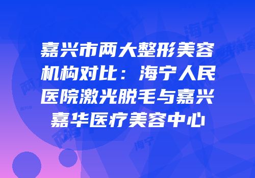 嘉兴市两大整形美容机构对比：海宁人民医院激光脱毛与嘉兴嘉华医疗美容中心