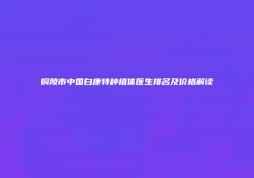 铜陵市中国白康特种植体医生排名及价格解读