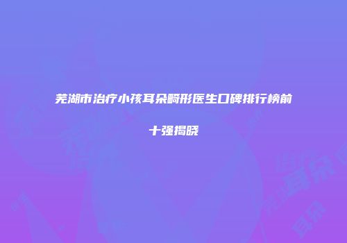 芜湖市治疗小孩耳朵畸形医生口碑排行榜前十强揭晓