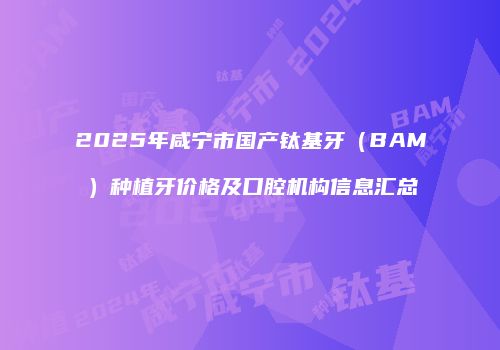 2025年咸宁市国产钛基牙（BAM）种植牙价格及口腔机构信息汇总