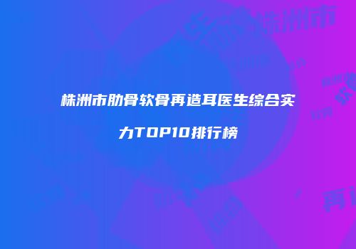 株洲市肋骨软骨再造耳医生综合实力TOP10排行榜
