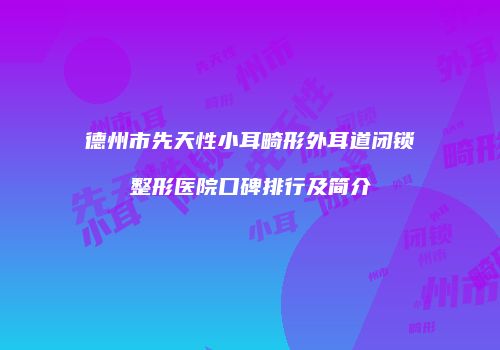 德州市先天性小耳畸形外耳道闭锁整形医院口碑排行及简介
