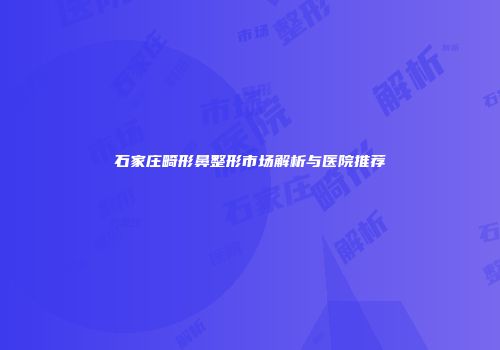 石家庄畸形鼻整形市场解析与医院推荐