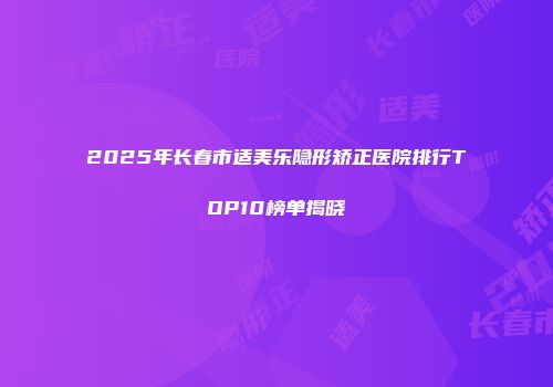 2025年长春市适美乐隐形矫正医院排行TOP10榜单揭晓