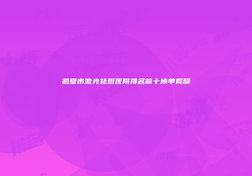 鹤壁市激光祛斑医院排名前十榜单揭晓