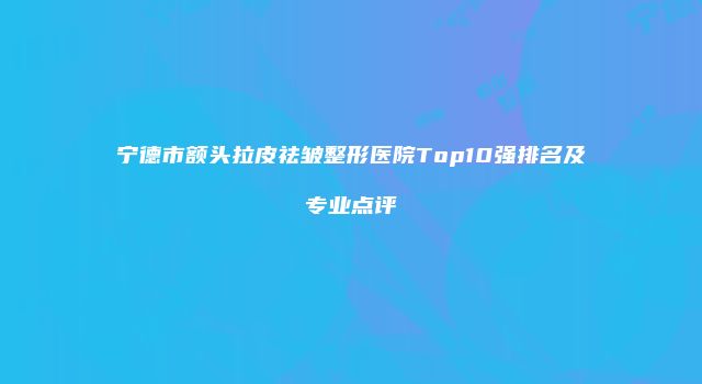 宁德市额头拉皮祛皱整形医院Top10强排名及专业点评