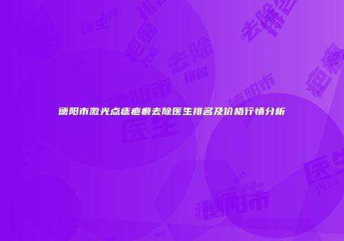 德阳市激光点痣疤痕去除医生排名及价格行情分析