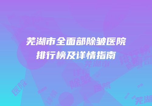 芜湖市全面部除皱医院排行榜及详情指南