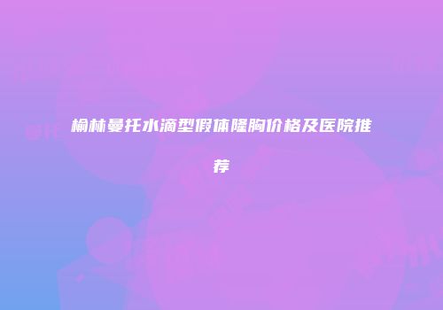 榆林曼托水滴型假体隆胸价格及医院推荐