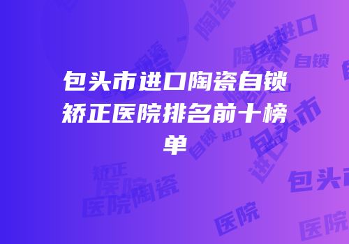 包头市进口陶瓷自锁矫正医院排名前十榜单