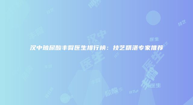 汉中玻尿酸丰臀医生排行榜：技艺精湛专家推荐