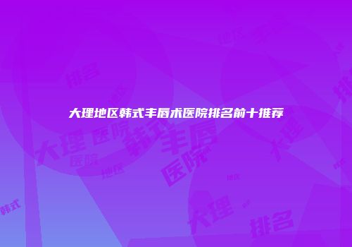 大理地区韩式丰唇术医院排名前十推荐