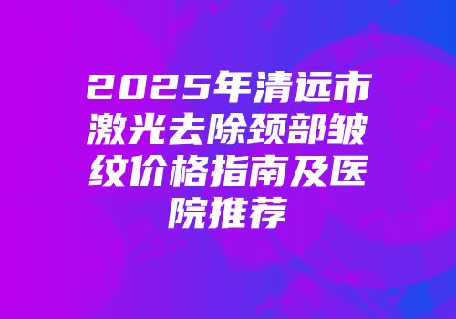 2025年清远市激光去除颈部皱纹价格指南及医院推荐