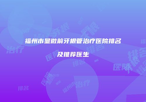 福州市显微前牙根管治疗医院排名及推荐医生