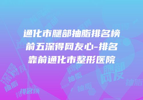通化市腿部抽脂排名榜前五深得网友心-排名靠前通化市整形医院