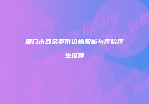 周口市耳朵整形价格解析与医院医生推荐